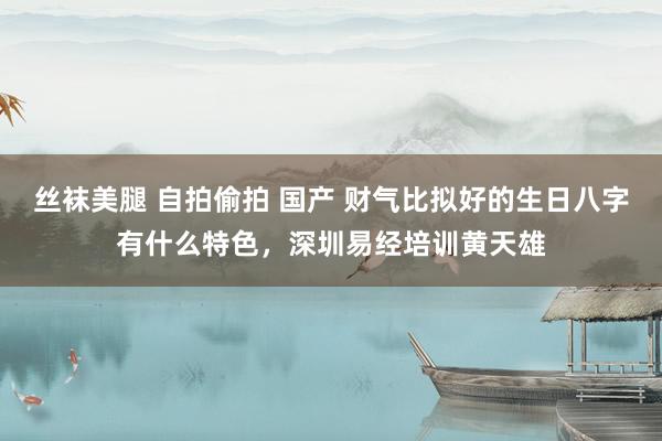 丝袜美腿 自拍偷拍 国产 财气比拟好的生日八字有什么特色，深圳易经培训黄天雄