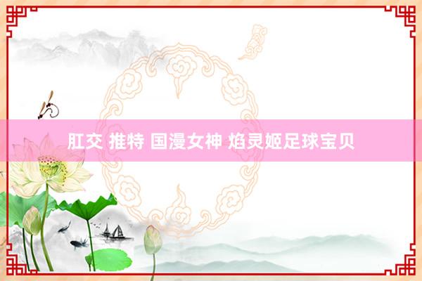 肛交 推特 国漫女神 焰灵姬足球宝贝