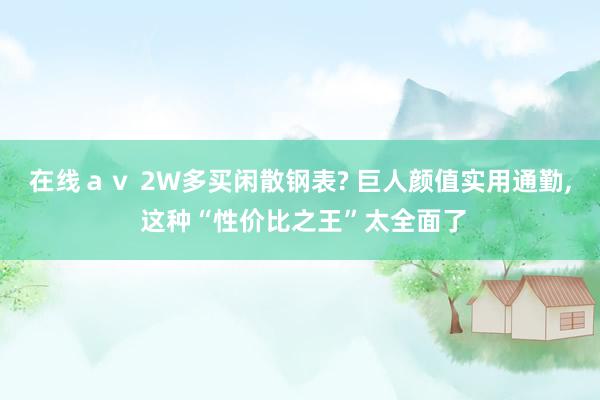 在线ａｖ 2W多买闲散钢表? 巨人颜值实用通勤， 这种“性价比之王”太全面了