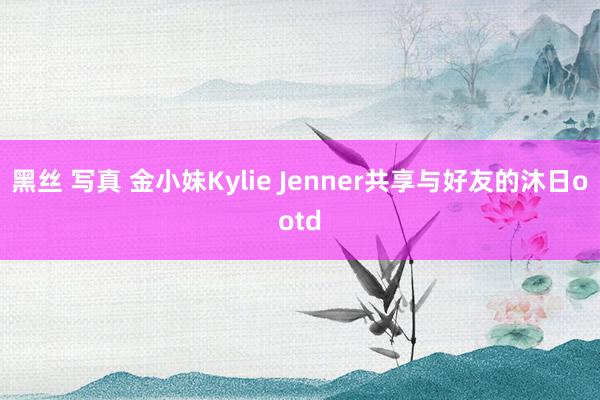 黑丝 写真 金小妹Kylie Jenner共享与好友的沐日ootd