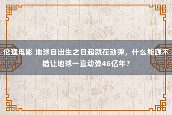 伦理电影 地球自出生之日起就在动弹，什么能源不错让地球一直动弹46亿年？