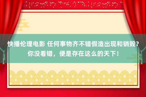 快播伦理电影 任何事物齐不错假造出现和销毁？你没看错，便是存在这么的天下！