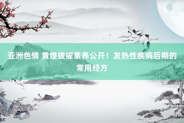 亚洲色情 黄煌拔擢素养公开！发热性疾病后期的常用经方