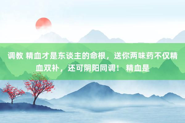 调教 精血才是东谈主的命根，送你两味药不仅精血双补，还可阴阳同调！ 精血是