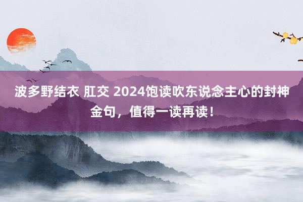 波多野结衣 肛交 2024饱读吹东说念主心的封神金句，值得一读再读！