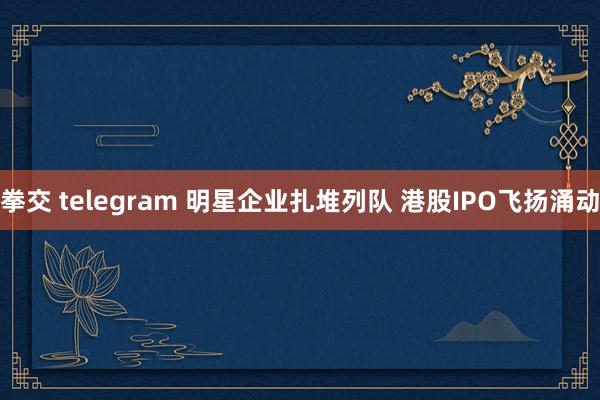 拳交 telegram 明星企业扎堆列队 港股IPO飞扬涌动