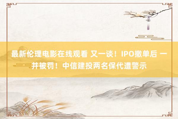 最新伦理电影在线观看 又一谈！IPO撤单后 一并被罚！中信建投两名保代遭警示