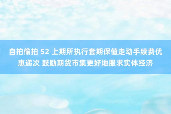 自拍偷拍 52 上期所执行套期保值走动手续费优惠递次 鼓励期货市集更好地服求实体经济