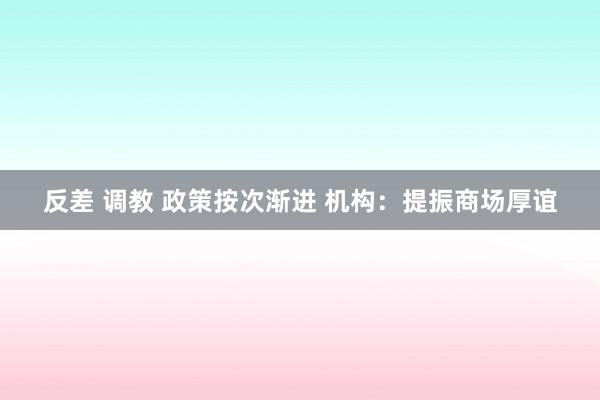 反差 调教 政策按次渐进 机构：提振商场厚谊