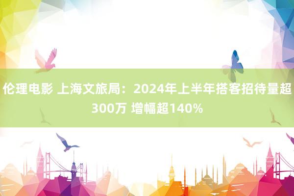 伦理电影 上海文旅局：2024年上半年搭客招待量超300万 增幅超140%