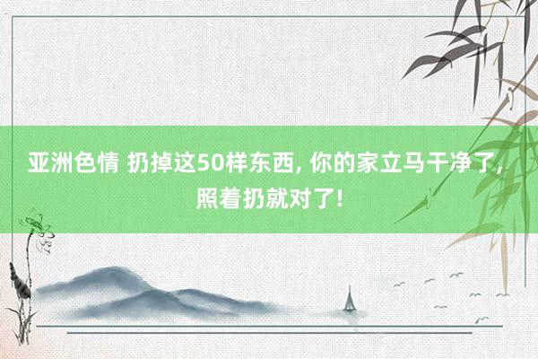 亚洲色情 扔掉这50样东西， 你的家立马干净了， 照着扔就对了!