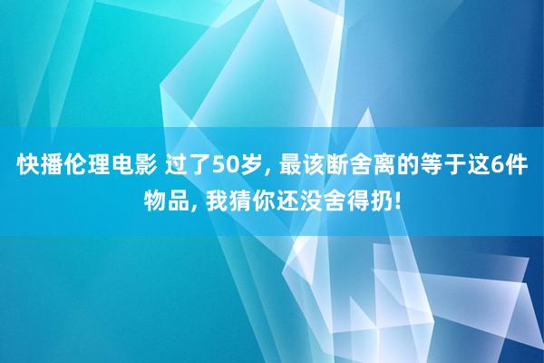 快播伦理电影 过了50岁， 最该断舍离的等于这6件物品， 我猜你还没舍得扔!