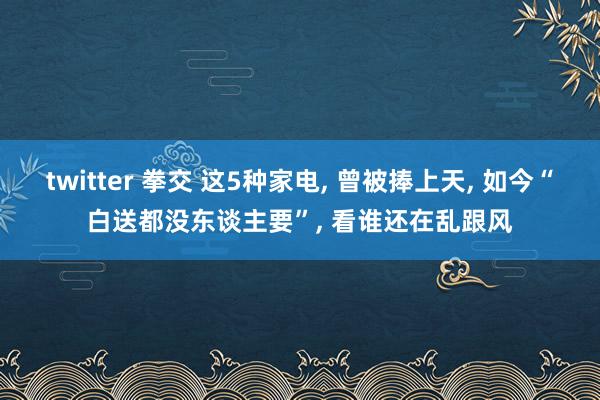 twitter 拳交 这5种家电， 曾被捧上天， 如今“白送都没东谈主要”， 看谁还在乱跟风