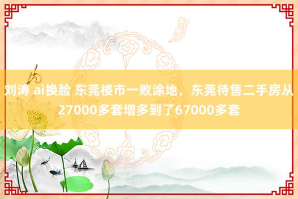 刘涛 ai换脸 东莞楼市一败涂地，东莞待售二手房从27000多套增多到了67000多套