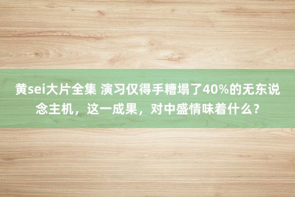 黄sei大片全集 演习仅得手糟塌了40%的无东说念主机，这一成果，对中盛情味着什么？