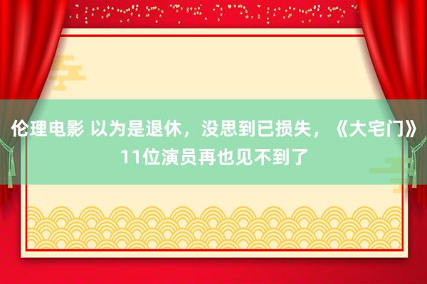 伦理电影 以为是退休，没思到已损失，《大宅门》11位演员再也见不到了