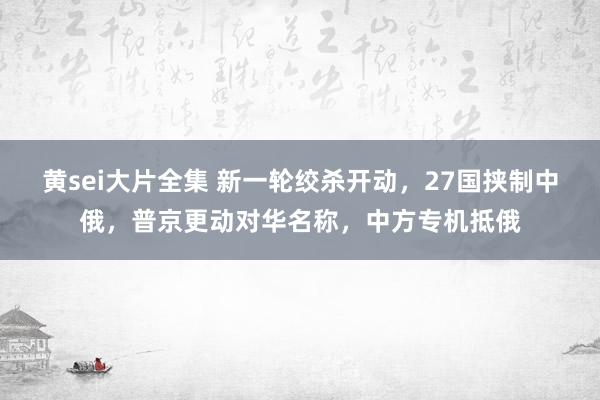 黄sei大片全集 新一轮绞杀开动，27国挟制中俄，普京更动对华名称，中方专机抵俄