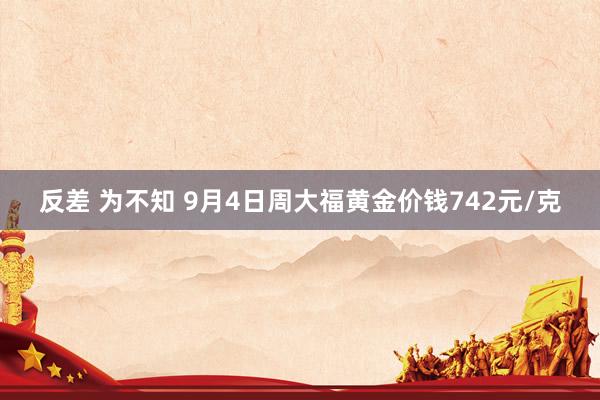 反差 为不知 9月4日周大福黄金价钱742元/克