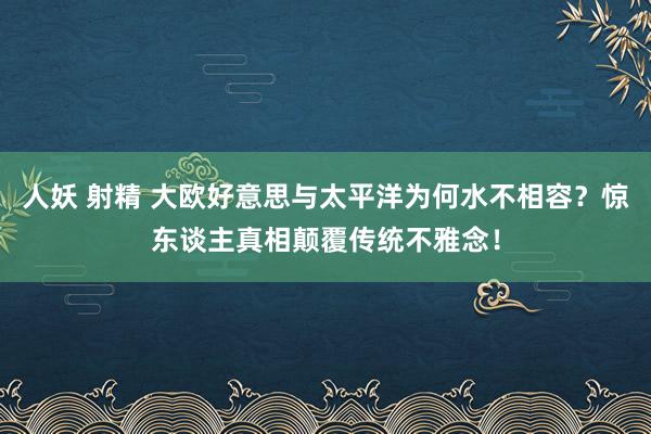 人妖 射精 大欧好意思与太平洋为何水不相容？惊东谈主真相颠覆传统不雅念！