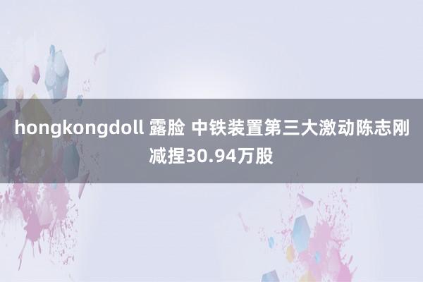 hongkongdoll 露脸 中铁装置第三大激动陈志刚减捏30.94万股