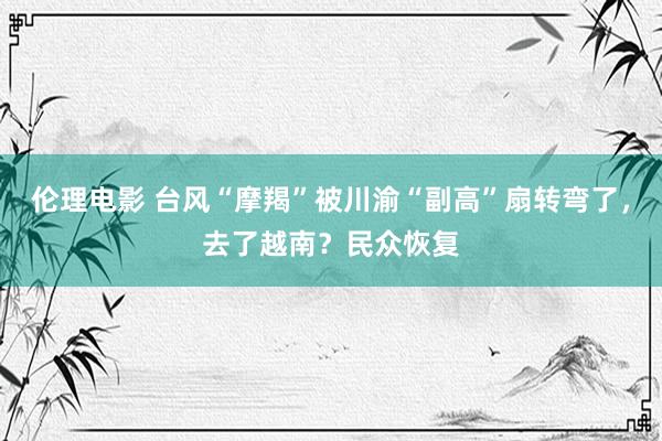 伦理电影 台风“摩羯”被川渝“副高”扇转弯了，去了越南？民众恢复