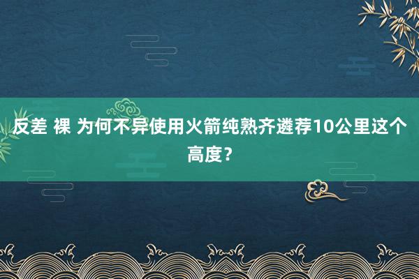 反差 裸 为何不异使用火箭纯熟齐遴荐10公里这个高度？