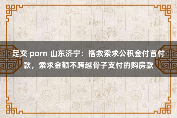 足交 porn 山东济宁：搭救索求公积金付首付款，索求金额不跨越骨子支付的购房款