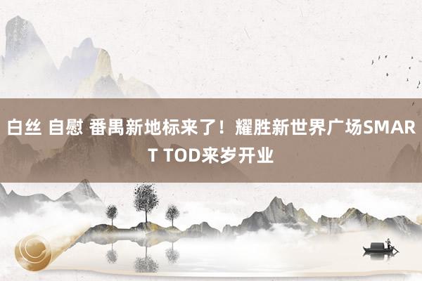 白丝 自慰 番禺新地标来了！耀胜新世界广场SMART TOD来岁开业