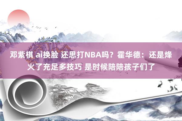 邓紫棋 ai换脸 还思打NBA吗？霍华德：还是烽火了充足多技巧 是时候陪陪孩子们了