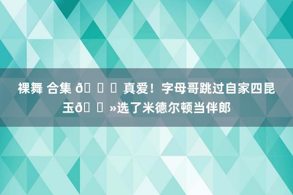 裸舞 合集 💞真爱！字母哥跳过自家四昆玉👻选了米德尔顿当伴郎