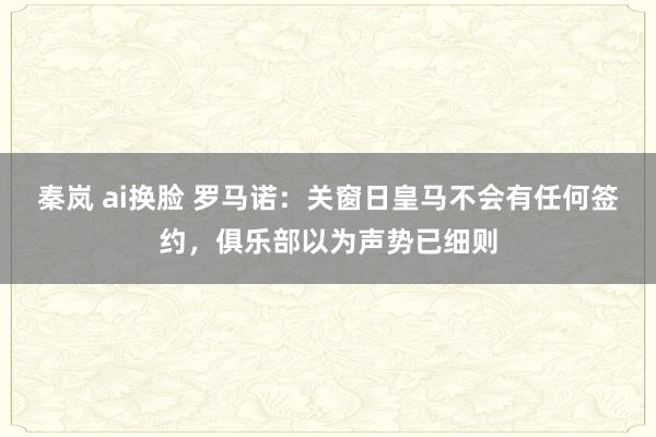 秦岚 ai换脸 罗马诺：关窗日皇马不会有任何签约，俱乐部以为声势已细则