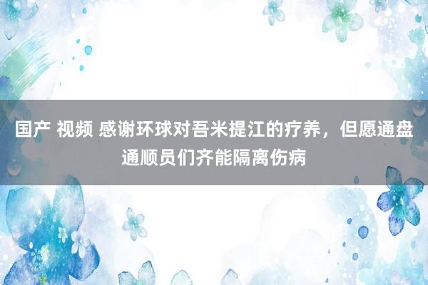 国产 视频 感谢环球对吾米提江的疗养，但愿通盘通顺员们齐能隔离伤病