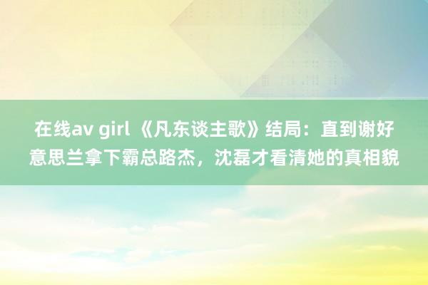 在线av girl 《凡东谈主歌》结局：直到谢好意思兰拿下霸总路杰，沈磊才看清她的真相貌