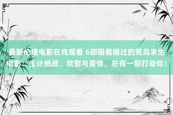 最新伦理电影在线观看 6部阻截错过的荒岛求生电影：生计挑战、欣慰与爱情，总有一部打动你！