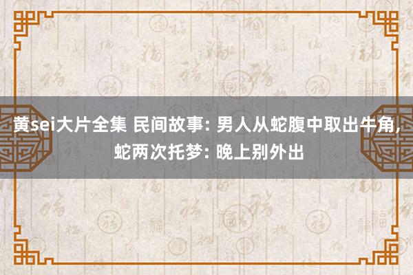 黄sei大片全集 民间故事: 男人从蛇腹中取出牛角， 蛇两次托梦: 晚上别外出