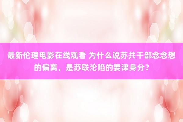 最新伦理电影在线观看 为什么说苏共干部念念想的偏离，是苏联沦陷的要津身分？