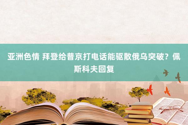 亚洲色情 拜登给普京打电话能驱散俄乌突破？佩斯科夫回复