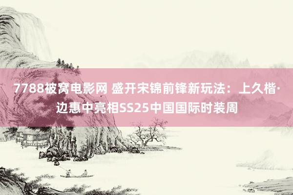 7788被窝电影网 盛开宋锦前锋新玩法：上久楷·边惠中亮相SS25中国国际时装周