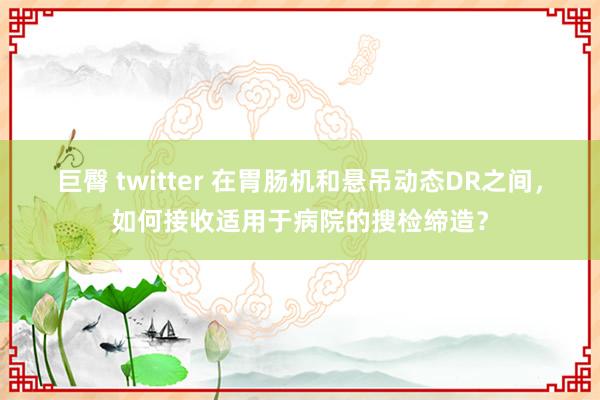 巨臀 twitter 在胃肠机和悬吊动态DR之间，如何接收适用于病院的搜检缔造？