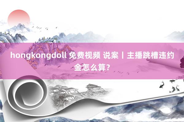 hongkongdoll 免费视频 说案丨主播跳槽违约金怎么算？