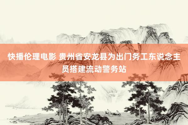 快播伦理电影 贵州省安龙县为出门务工东说念主员搭建流动警务站