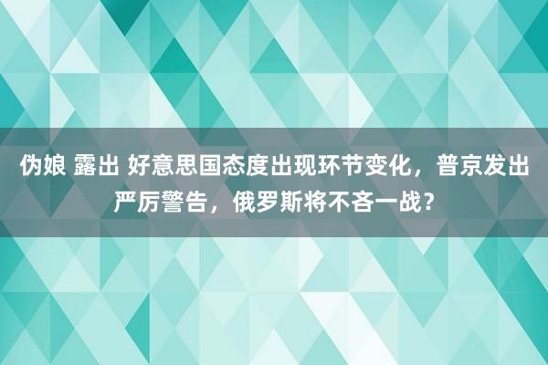 伪娘 露出 好意思国态度出现环节变化，普京发出严厉警告，俄罗斯将不吝一战？