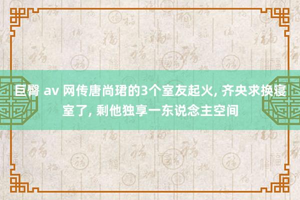 巨臀 av 网传唐尚珺的3个室友起火， 齐央求换寝室了， 剩他独享一东说念主空间