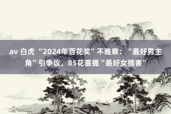 av 白虎 “2024年百花奖”不雅察：“最好男主角”引争议，85花喜提“最好女残害”