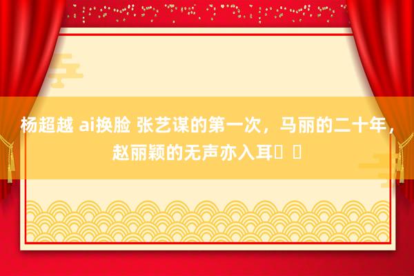 杨超越 ai换脸 张艺谋的第一次，马丽的二十年，赵丽颖的无声亦入耳⋯⋯