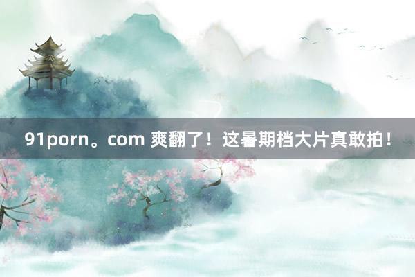 91porn。com 爽翻了！这暑期档大片真敢拍！