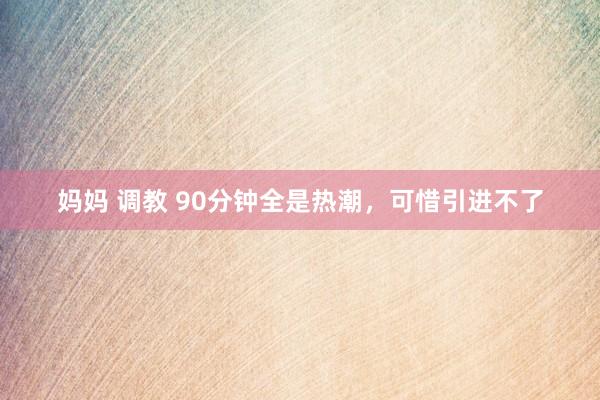 妈妈 调教 90分钟全是热潮，可惜引进不了