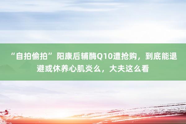 “自拍偷拍” 阳康后辅酶Q10遭抢购，到底能退避或休养心肌炎么，大夫这么看