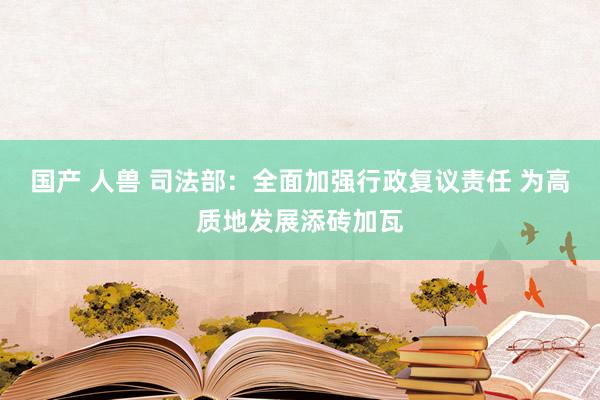 国产 人兽 司法部：全面加强行政复议责任 为高质地发展添砖加瓦