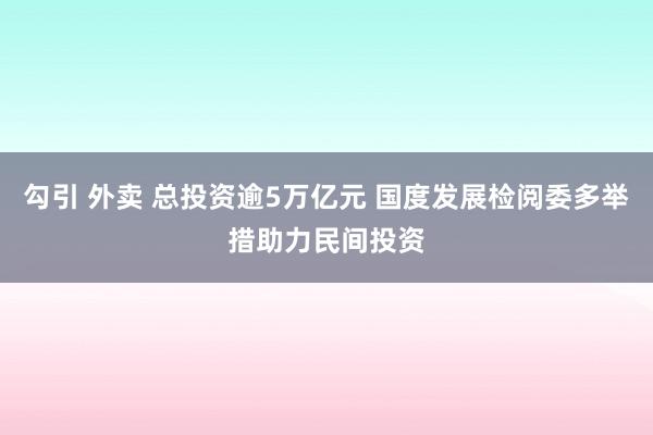 勾引 外卖 总投资逾5万亿元 国度发展检阅委多举措助力民间投资